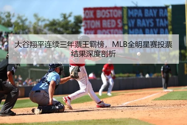 大谷翔平连续三年票王霸榜，MLB全明星赛投票结果深度剖析